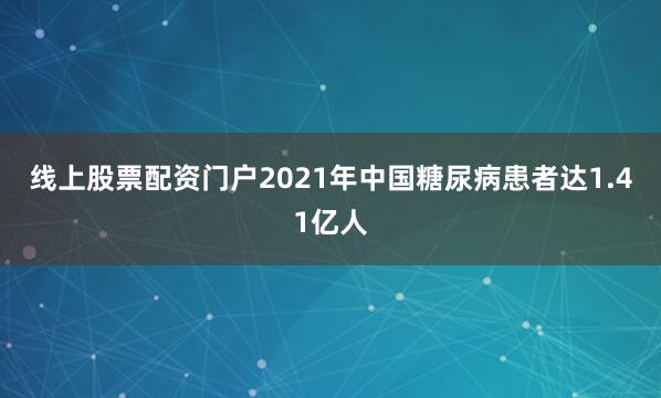 线上股票配资门户2021年中国糖尿病患者达1.41亿人