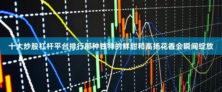 十大炒股杠杆平台排行那种独特的鲜甜和高扬花香会瞬间绽放
