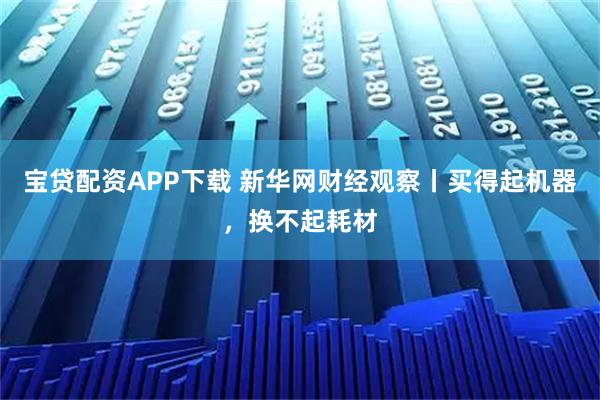 宝贷配资APP下载 新华网财经观察丨买得起机器，换不起耗材