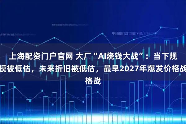 上海配资门户官网 大厂“AI烧钱大战”：当下规模被低估，未来折旧被低估，最早2027年爆发价格战