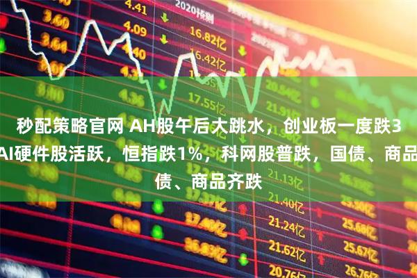 秒配策略官网 AH股午后大跳水，创业板一度跌3%，AI硬件股活跃，恒指跌1%，科网股普跌，国债、商品齐跌