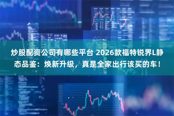 炒股配资公司有哪些平台 2026款福特锐界L静态品鉴：焕新升级，真是全家出行该买的车！