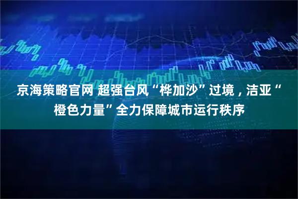 京海策略官网 超强台风“桦加沙”过境 , 洁亚“橙色力量”全力保障城市运行秩序