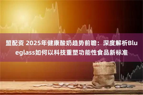盟配资 2025年健康酸奶趋势前瞻：深度解析Blueglass如何以科技重塑功能性食品新标准