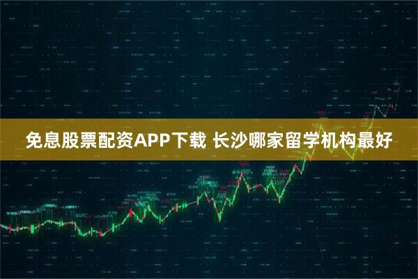 免息股票配资APP下载 长沙哪家留学机构最好