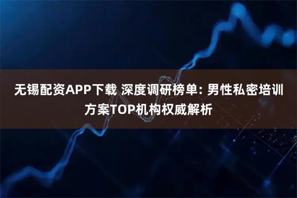 无锡配资APP下载 深度调研榜单: 男性私密培训方案TOP机构权威解析