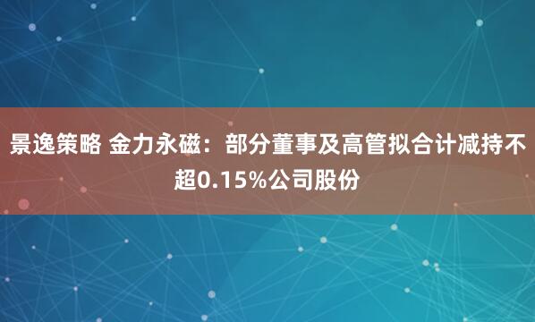 景逸策略 金力永磁：部分董事及高管拟合计减持不超0.15%公司股份