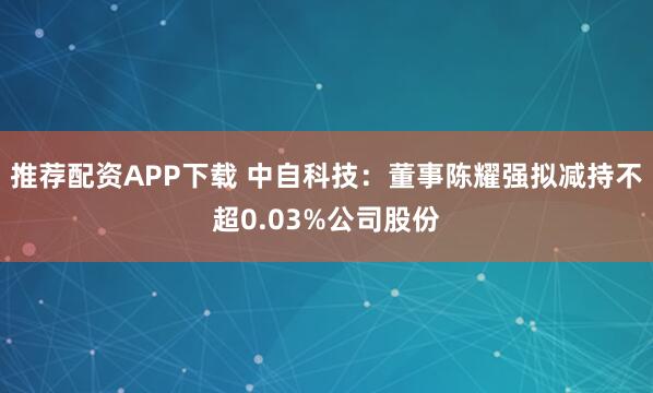 推荐配资APP下载 中自科技：董事陈耀强拟减持不超0.03%公司股份