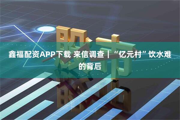 鑫福配资APP下载 来信调查｜“亿元村”饮水难的背后