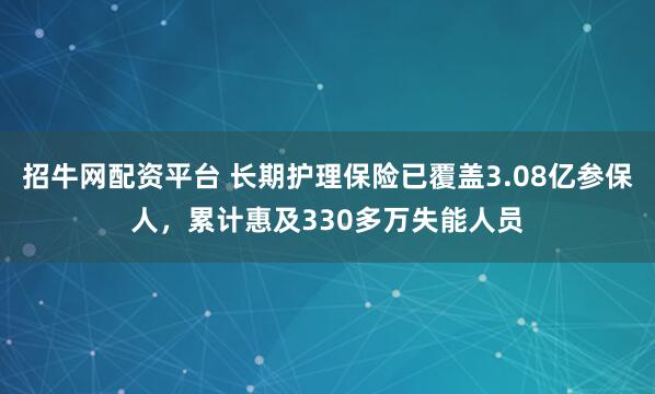招牛网配资平台 长期护理保险已覆盖3.08亿参保人，累计惠及330多万失能人员