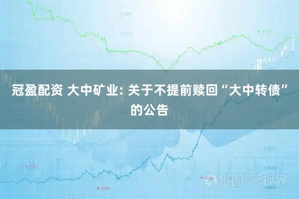 冠盈配资 大中矿业: 关于不提前赎回“大中转债”的公告