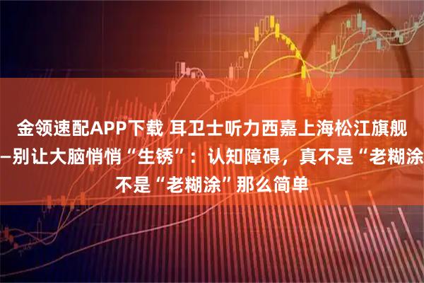 金领速配APP下载 耳卫士听力西嘉上海松江旗舰店对你说——别让大脑悄悄“生锈”：认知障碍，真不是“老糊涂”那么简单