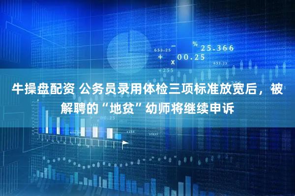 牛操盘配资 公务员录用体检三项标准放宽后，被解聘的“地贫”幼师将继续申诉