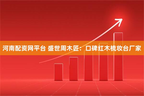 河南配资网平台 盛世周木匠：口碑红木梳妆台厂家