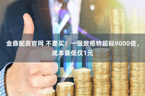 金鼎配资官网 不要买！一级致癌物超标9000倍，成本最低仅1元