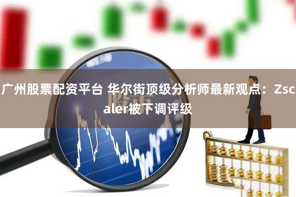 广州股票配资平台 华尔街顶级分析师最新观点：Zscaler被下调评级