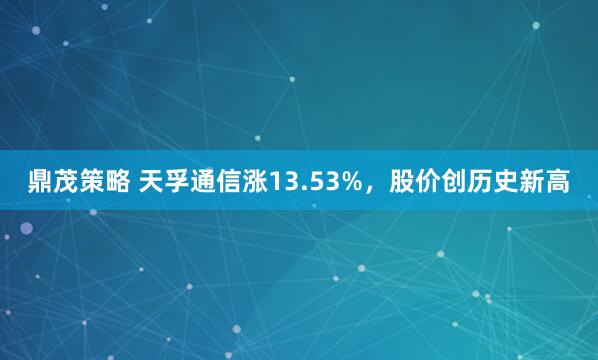 鼎茂策略 天孚通信涨13.53%，股价创历史新高
