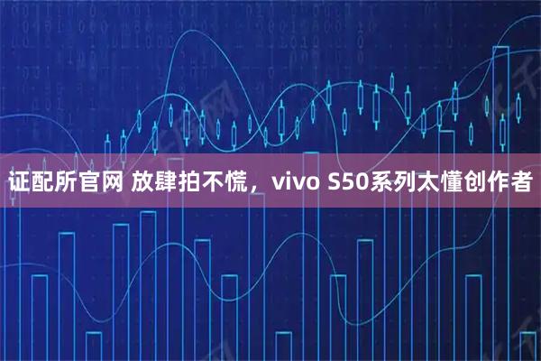 证配所官网 放肆拍不慌，vivo S50系列太懂创作者