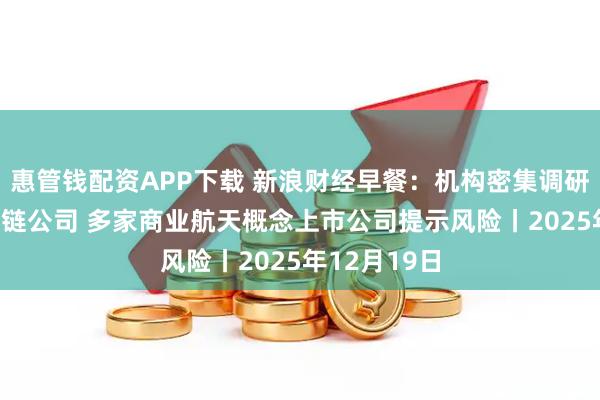 惠管钱配资APP下载 新浪财经早餐：机构密集调研AI眼镜产业链公司 多家商业航天概念上市公司提示风险丨2025年12月19日