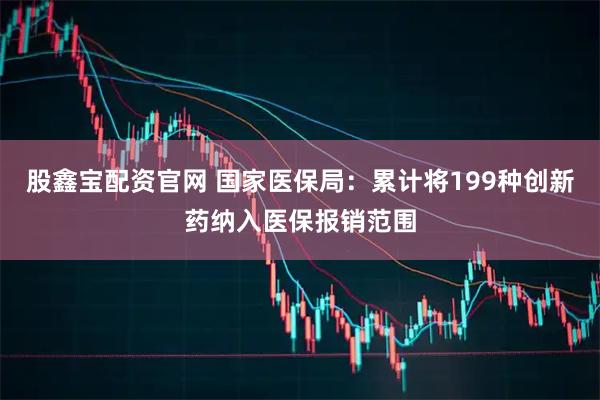 股鑫宝配资官网 国家医保局:累计将199种创新药纳入医保报销范围