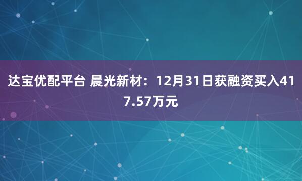 达宝优配平台 晨光新材：12月31日获融资买入417.57万元
