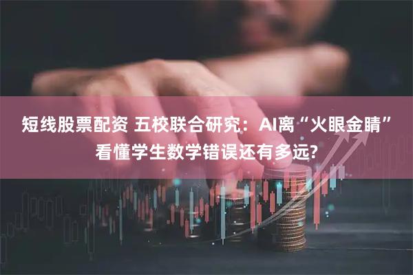 短线股票配资 五校联合研究：AI离“火眼金睛”看懂学生数学错误还有多远?