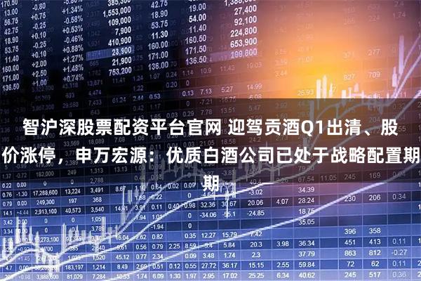 智沪深股票配资平台官网 迎驾贡酒Q1出清、股价涨停，申万宏源：优质白酒公司已处于战略配置期