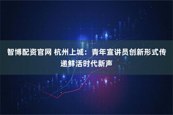 智博配资官网 杭州上城：青年宣讲员创新形式传递鲜活时代新声