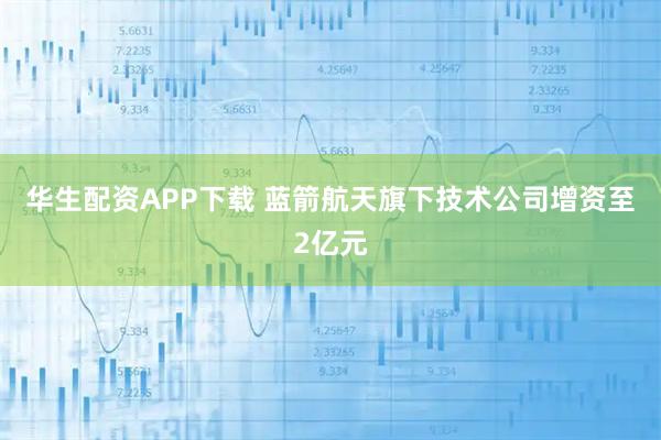 华生配资APP下载 蓝箭航天旗下技术公司增资至2亿元