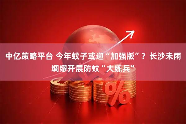 中亿策略平台 今年蚊子或迎“加强版”？长沙未雨绸缪开展防蚊“大练兵”