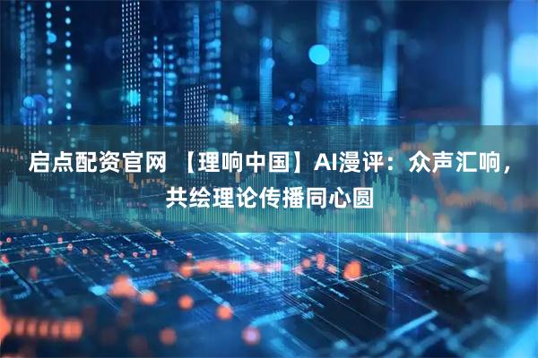 启点配资官网 【理响中国】AI漫评：众声汇响，共绘理论传播同心圆