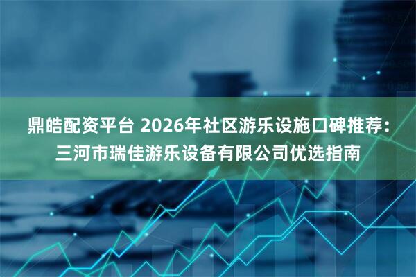 鼎皓配资平台 2026年社区游乐设施口碑推荐：三河市瑞佳游乐设备有限公司优选指南