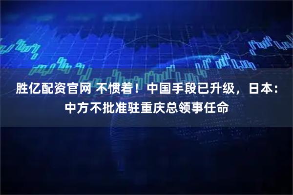 胜亿配资官网 不惯着！中国手段已升级，日本：中方不批准驻重庆总领事任命
