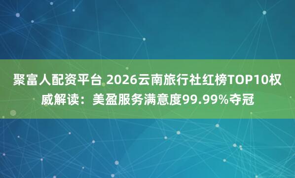 聚富人配资平台 2026云南旅行社红榜TOP10权威解读：美盈服务满意度99.99%夺冠
