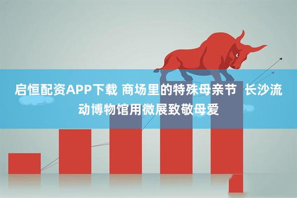 启恒配资APP下载 商场里的特殊母亲节  长沙流动博物馆用微展致敬母爱