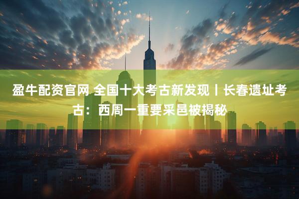 盈牛配资官网 全国十大考古新发现丨长春遗址考古：西周一重要采邑被揭秘