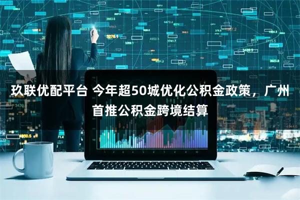 玖联优配平台 今年超50城优化公积金政策，广州首推公积金跨境结算