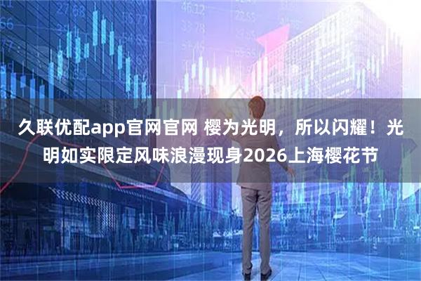 久联优配app官网官网 樱为光明，所以闪耀！光明如实限定风味浪漫现身2026上海樱花节