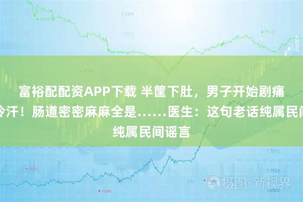 富裕配配资APP下载 半筐下肚，男子开始剧痛直冒冷汗！肠道密密麻麻全是……医生：这句老话纯属民间谣言