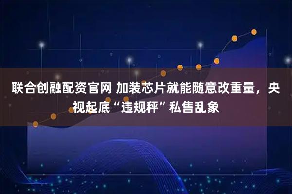 联合创融配资官网 加装芯片就能随意改重量，央视起底“违规秤”私售乱象